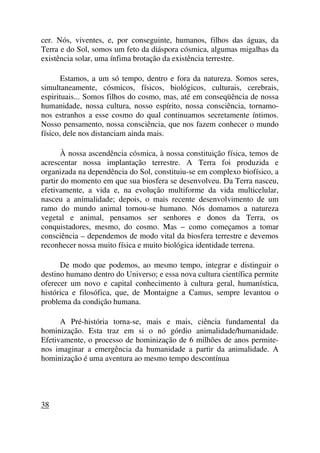 cer. Nós, viventes, e, por conseguinte, humanos, filhos das águas, da
Terra e do Sol, somos um feto da diáspora cósmica, algumas migalhas da
existência solar, uma ínfima brotação da existência terrestre.
Estamos, a um só tempo, dentro e fora da natureza. Somos seres,
simultaneamente, cósmicos, físicos, biológicos, culturais, cerebrais,
espirituais... Somos filhos do cosmo, mas, até em conseqüência de nossa
humanidade, nossa cultura, nosso espírito, nossa consciência, tornamo-
nos estranhos a esse cosmo do qual continuamos secretamente íntimos.
Nosso pensamento, nossa consciência, que nos fazem conhecer o mundo
físico, dele nos distanciam ainda mais.
À nossa ascendência cósmica, à nossa constituição física, temos de
acrescentar nossa implantação terrestre. A Terra foi produzida e
organizada na dependência do Sol, constituiu-se em complexo biofísico, a
partir do momento em que sua biosfera se desenvolveu. Da Terra nasceu,
efetivamente, a vida e, na evolução multiforme da vida multicelular,
nasceu a animalidade; depois, o mais recente desenvolvimento de um
ramo do mundo animal tornou-se humano. Nós domamos a natureza
vegetal e animal, pensamos ser senhores e donos da Terra, os
conquistadores, mesmo, do cosmo. Mas – como começamos a tomar
consciência – dependemos de modo vital da biosfera terrestre e devemos
reconhecer nossa muito física e muito biológica identidade terrena.
De modo que podemos, ao mesmo tempo, integrar e distinguir o
destino humano dentro do Universo; e essa nova cultura científica permite
oferecer um novo e capital conhecimento à cultura geral, humanística,
histórica e filosófica, que, de Montaigne a Camus, sempre levantou o
problema da condição humana.
A Pré-história torna-se, mais e mais, ciência fundamental da
hominização. Esta traz em si o nó górdio animalidade/humanidade.
Efetivamente, o processo de hominização de 6 milhões de anos permite-
nos imaginar a emergência da humanidade a partir da animalidade. A
hominização é uma aventura ao mesmo tempo descontínua
38
 