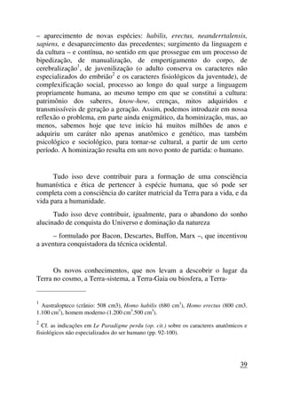 – aparecimento de novas espécies: habilis, erectus, neanderrtalensis,
sapiens, e desaparecimento das precedentes; surgimento da linguagem e
da cultura – e contínua, no sentido em que prossegue em um processo de
bipedização, de manualização, de empertigamento do corpo, de
cerebralização1
, de juvenilização (o adulto conserva os caracteres não
especializados do embrião2
e os caracteres fisiológicos da juventude), de
complexificação social, processo ao longo do qual surge a linguagem
propriamente humana, ao mesmo tempo em que se constitui a cultura:
patrimônio dos saberes, know-how, crenças, mitos adquiridos e
transmissíveis de geração a geração. Assim, podemos introduzir em nossa
reflexão o problema, em parte ainda enigmático, da hominização, mas, ao
menos, sabemos hoje que teve início há muitos milhões de anos e
adquiriu um caráter não apenas anatômico e genético, mas também
psicológico e sociológico, para tornar-se cultural, a partir de um certo
período. A hominização resulta em um novo ponto de partida: o humano.
Tudo isso deve contribuir para a formação de uma consciência
humanística e ética de pertencer à espécie humana, que só pode ser
completa com a consciência do caráter matricial da Terra para a vida, e da
vida para a humanidade.
Tudo isso deve contribuir, igualmente, para o abandono do sonho
alucinado de conquista do Universo e dominação da natureza
– formulado por Bacon, Descartes, Buffon, Marx –, que incentivou
a aventura conquistadora da técnica ocidental.
Os novos conhecimentos, que nos levam a descobrir o lugar da
Terra no cosmo, a Terra-sistema, a Terra-Gaia ou biosfera, a Terra-
_____________________
1
Australopteco (crânio: 508 cm3), Homo habilis (680 cm3
), Homo erectus (800 cm3.
1.100 cm3
), homem moderno (1.200 cm3
.500 cm3
).
2
Cf. as indicações em Le Paradigme perdu (op. cit.) sobre os caracteres anatômicos e
fisiológicos não especializados do ser humano (pp. 92-100).
39
 