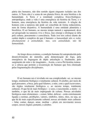 pátria dos humanos, não têm sentido algum enquanto isolados uns dos
outros. A Terra não é a soma de um planeta físico, de uma biosfera e da
humanidade. A Terra é a totalidade complexa físico-biológica-
antropológica, onde a vida é uma emergência da história da Terra, e o
homem, uma emergência da história da vida terrestre. A relação do
homem com a natureza não pode ser concebida de forma reducionista,
nem de forma disjuntiva. A humanidade é uma entidade planetária e
biosférica. O ser humano, ao mesmo tempo natural e supranatural, deve
ser pesquisado na natureza viva e física, mas emerge e distingue-se dela
pela cultura, pensamento e consciência. Tudo isso nos coloca diante do
caráter duplo e complexo do que é humano: a humanidade não se reduz
absolutamente à animalidade, mas, sem animalidade, não há
humanidade.
Ao longo dessa aventura, a condição humana foi autoproduzida pelo
desenvolvimento do utensílio, pela domesticação do fogo, pela
emergência da linguagem de dupla articulação e, finalmente, pelo
surgimento do mito e do imaginário... Assim, a nova Pré-história tornou-
se a ciência que permite a ressurreição do humano que fora eliminado
pelas fragmentações disciplinares.
O ser humano nos é revelado em sua complexidade: ser, ao mesmo
tempo, totalmente biológico e totalmente cultural. O cérebro, por meio do
qual pensamos, a boca, pela qual falamos, a mão, com a qual escrevemos,
são órgãos totalmente biológicos e, ao mesmo tempo, totalmente
culturais. O que há de mais biológico – o sexo, o nascimento, a morte – é,
também, o que há de mais impregnado de cultura. Nossas atividades
biológicas mais elementares – comer, beber, defecar – estão estreitamente
ligadas a normas, proibições, valores, símbolos, mitos, ritos, ou seja, ao
que há de mais especificamente cultural; nossas atividades mais culturais
– falar, cantar, dançar, amar, meditar – põem em movimento nossos
corpos, nossos órgãos; portanto, o cérebro.
40
 