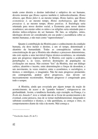 tendo como diretriz o destino individual e subjetivo do ser humano,
deveria mostrar que Homo sapiens também é, indissoluvelmente, Homo
démens, que Homo faber é, ao mesmo tempo, Homo ludens, que Homo
economicus é, ao mesmo tempo, Homo mythologicus, que Homo
prosaicus é, ao mesmo tempo, Homo poeticus. A Sociologia seria
orientada para nosso destino social, a Economia para nosso destino
econômico; um ensino sobre os mitos e as religiões seria orientado para o
destino mítico-religioso do ser humano. De fato, as religiões, mitos,
ideologias devem ser considerados em seu poder e ascendência sobre as
mentes humanas, e não mais como “superestruturas”.
Quanto à contribuição da História para o conhecimento da condição
humana, ela deve incluir o destino, a um só tempo, determinado e
aleatório da humanidade. Todas as conseqüências sairiam da
conscientização de que a História não obedece a processos deterministas,
não está sujeita a uma inevitável lógica técnico-econômica, ou orientada
para um progresso imprescindível. A História está sujeita a acidentes,
perturbações e, às vezes, terríveis destruições de populações ou
civilizações em massa. Não existem “leis” da História, mas um diálogo
caótico, aleatório e incerto, entre determinações e forças de desordem, e
um movimento, às vezes rotativo, entre o econômico, o sociológico, o
técnico, o mitológico, o imaginário. Não há mais progresso prometido;
em contrapartida, podem advir progressos, mas devem ser
incessantemente reconstruídos. Nenhum progresso é conquistado para
todo o sempre.
A História, ainda que esvaziada por algum tempo da noção de
acontecimento, de acaso e de “grandes homens”, enriqueceu-se em
profundidade. Assim, a tendência ilustrada, cujo exemplo, na França, é a
École des Annales*, teve a virtude não de se livrar do acontecimento e do
eventual, como pensava, mas de se tornar multidimensional, integrando o
substrato econômico e técnico, a vida quotidiana, as crenças e ritos, os
comportamentos diante da vida e da morte. Mal começa a
_____________________
* Escola dos Anais. (N. da T.)
42
 