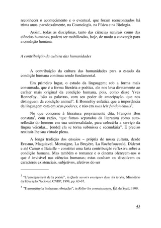 reconhecer o acontecimento e o eventual, que foram reencontrados há
trinta anos, paradoxalmente, na Cosmologia, na Física e na Biologia.
Assim, todas as disciplinas, tanto das ciências naturais como das
ciências humanas, podem ser mobilizadas, hoje, de modo a convergir para
a condição humana.
A contribuição da cultura das humanidades
A contribuição da cultura das humanidades para o estudo da
condição humana continua sendo fundamental.
Em primeiro lugar, o estudo da linguagem; sob a forma mais
consumada, que é a forma literária e poética, ele nos leva diretamente ao
caráter mais original da condição humana, pois, como disse Yves
Bonnefoy, “são as palavras, com seu poder de antecipação, que nos
distinguem da condição animal”. E Bonnefoy enfatiza que a importância
da linguagem está em seus poderes, e não em suas leis fundamentais3
.
No que concerne à literatura propriamente dita, François Bon
constata4
, com razão, “que fomos separados da literatura como auto-
reflexão do homem em sua universalidade, para colocá-la a serviço da
língua veicular... [onde] ela se torna submissa e secundária”. É preciso
restituir-lhe sua virtude plena.
A longa tradição dos ensaios – própria de nossa cultura, desde
Erasmo, Maquiavel, Montaigne, La Bruyère, La Rochefoucauld, Diderot
e até Camus e Bataille – constitui uma farta contribuição reflexiva sobre a
condição humana. Mas também o romance e o cinema oferecem-nos o
que é invisível nas ciências humanas; estas ocultam ou dissolvem os
caracteres existenciais, subjetivos, afetivos do ser
_____________________
3
“L’enseignement de la poésie”, in Quels savoirs enseigner dans les lycées, Ministério
da Educação Nacional, CNDP, 1998, pp. 63-67.
4
“Transmettre la littérature: obstacles”, in Relier les connaissances, Éd. du Seuil, 1999.
43
 