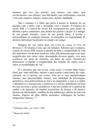 humano, que vive suas paixões, seus amores, seus ódios, seus
envolvimentos, seus delírios, suas felicidades, suas infelicidades, com boa
e má sorte, enganos, traições, imprevistos, destino, fatalidade...
São o romance e o filme que põem à mostra as relações do ser
humano com o outro, com a sociedade, com o mundo. O romance do
século XIX e o cinema do século XX transportam-nos para dentro da
História e pelos continentes, para dentro das guerras e da paz. E o milagre
de um grande romance, como de um grande filme, é revelar a
universalidade da condição humana, ao mergulhar na singularidade de
destinos individuais localizados no tempo e no espaço.
Kundera diz isso muito bem, em L’Art du roman (A Arte do
Romance)5
. O romance é mais que um romance. Sabemos que o romance,
a partir do século XIX, tornou-se prenhe de toda a complexidade da vida
dos indivíduos, até da mais banal das vidas. Ele demonstra que o ser mais
insignificante tem várias vidas, desempenha diversos papéis, vive uma
existência em parte de fantasias, em parte de ações. Dostoïevski
demonstrou vivamente a complexidade das relações do sujeito com o
outro, as instabilidades do “eu”.
É a literatura que nos revela, como acusa o escritor Hadj Garm’
Oren, que “todo indivíduo, mesmo o mais restrito à mais banal das vidas,
constitui, em si mesmo, um cosmo. Traz em si suas multiplicidades
internas, suas personalidades virtuais, uma infinidade de personagens
quiméricos, uma poliexistência no real e no imaginário, o sono e a vigília,
a obediência e a transgressão, o ostensivo e o secreto, pululâncias larvares
em suas cavernas e grutas insondáveis. Cada um contém em si galáxias de
sonhos e de fantasias, de ímpetos insatisfeitos de desejos e de amores,
abismos de infelicidade, vastidões de fria indiferença, ardores de astro em
chamas, ímpetos de ódio, débeis anomalias, relâmpagos de lucidez,
tempestades furiosas.,.”6
.
_____________________
5
Gallimard, 1986, e col. “Folio”, 1995.
6
Manuscrito inédito.
44
 