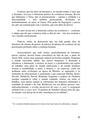 A poesia, que faz parte da literatura e, ao mesmo tempo, é mais que
a literatura, leva-nos à dimensão poética da existência humana. Revela
que habitamos a Terra, não só prosaicamente – sujeitos à utilidade e à
funcionalidade –, mas também poeticamente, destinados ao
deslumbramento, ao amor, ao êxtase. Pelo poder da linguagem, a poesia
nos põe em comunicação com o mistério, que está além do dizível.
As artes levam-nos à dimensão estética da existência e – conforme
o adágio que diz que a natureza imita a obra de arte – elas nos ensinam a
ver o mundo esteticamente.
Trata-se, enfim, de demonstrar que, em toda grande obra, de
literatura, de cinema, de poesia, de música, de pintura, de escultura, há um
pensamento profundo sobre a condição humana.
Acrescentemos que todo ensino, particularmente de literatura,
poesia, música, deveria tomar consciência do fato de que, a partir do
século XIX, ocorre uma separação cultural na história européia. Enquanto
o mundo masculino adulto, das classes burguesas, é destinado à
eficiência, à dominação, à técnica, ao lucro, e o proletariado está sujeito
ao trabalho, uma parte do mundo adolescente e do mundo feminino
assume a sensibilidade, o amor, a tristeza; e vai expressar, como em
nenhuma outra civilização ou época da História, as aspirações e os
tormentos da alma humana: é justamente o que enunciam Shelley, Keats,
Hovalis, Hölderlin, Nerval, Rimbaud. Enquanto o poderio do Ocidente
europeu expande-se sobre o mundo cantando vitórias em todas as
batalhas, esses poetas cantam os sofrimentos dos humanos submetidos à
crueldade do mundo e da vida. Beethoven, em seu último quatuor, une,
indissoluvelmente, a revolta incoercível do muss es sein? a resignação
inelutável do es muss sein!. O quinteto de Schubert oferece uma dor que,
no entanto, sem deixar de ser dor, transfigura-se no sublime7
.
_____________________
7
Cf. a máxima beethoveniana durch leiden freude (por meio do sofrimento, a alegria).
45
 