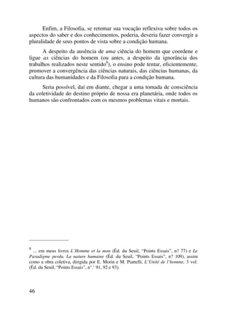Enfim, a Filosofia, se retomar sua vocação reflexiva sobre todos os
aspectos do saber e dos conhecimentos, poderia, deveria fazer convergir a
pluralidade de seus pontos de vista sobre a condição humana.
A despeito da ausência de uma ciência do homem que coordene e
ligue as ciências do homem (ou antes, a despeito da ignorância dos
trabalhos realizados neste sentido8
), o ensino pode tentar, eficientemente,
promover a convergência das ciências naturais, das ciências humanas, da
cultura das humanidades e da Filosofia para a condição humana.
Seria possível, daí em diante, chegar a uma tomada de consciência
da coletividade do destino próprio de nossa era planetária, onde todos os
humanos são confrontados com os mesmos problemas vitais e mortais.
_____________________
8
... em meus livros L’Homme et la mon (Éd. du Seuil, “Points Essais”, n? 77) e Le
Paradigme perdu. La nature humaine (Éd. du Seuil, “Points Essais”, n? 109), assim
como a obra coletiva, dirigida por E. Morin e M. Piattelli, L’Unité de l’homme, 3 vol.
(Éd. du Seuil, “Points Essais”, n°.’ 91, 92 e 93).
46
 