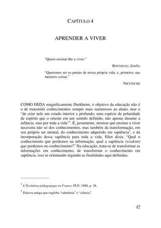 CAPÍTULO 4
APRENDER A VIVER
“Quero ensinar-lhe a viver.”
ROUSSEAU, Emílio
“Queremos ser os poetas de nossa própria vida, e, primeiro, nas
menores coisas.”
NIETZSCHE
COMO DIZIA magnificamente Durkheim, o objetivo da educação não é
o de transmitir conhecimentos sempre mais numerosos ao aluno, mas o
“de criar nele um estado interior e profundo, uma espécie de polaridade
de espírito que o oriente em um sentido definido, não apenas durante a
infância, mas por toda a vida”1
. É, justamente, mostrar que ensinar a viver
necessita não só dos conhecimentos, mas também da transformação, em
seu próprio ser mental, do conhecimento adquirido em sapiência2
, e da
incorporação dessa sapiência para toda a vida. Eliot dizia: “Qual o
conhecimento que perdemos na informação, qual a sapiência (wisdom)
que perdemos no conhecimento?” Na educação, trata-se de transformar as
informações em conhecimento, de transformar o conhecimento em
sapiência, isso se orientando segundo as finalidades aqui definidas.
_____________________
1
L’Évolution pédagogique en France, PUF, 1890, p. 38.
2
Palavra antiga que engloba “sabedoria” e “ciência”.
47
 