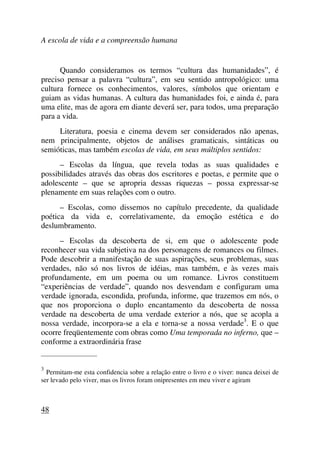 A escola de vida e a compreensão humana
Quando consideramos os termos “cultura das humanidades”, é
preciso pensar a palavra “cultura”, em seu sentido antropológico: uma
cultura fornece os conhecimentos, valores, símbolos que orientam e
guiam as vidas humanas. A cultura das humanidades foi, e ainda é, para
uma elite, mas de agora em diante deverá ser, para todos, uma preparação
para a vida.
Literatura, poesia e cinema devem ser considerados não apenas,
nem principalmente, objetos de análises gramaticais, sintáticas ou
semióticas, mas também escolas de vida, em seus múltiplos sentidos:
– Escolas da língua, que revela todas as suas qualidades e
possibilidades através das obras dos escritores e poetas, e permite que o
adolescente – que se apropria dessas riquezas – possa expressar-se
plenamente em suas relações com o outro.
– Escolas, como dissemos no capítulo precedente, da qualidade
poética da vida e, correlativamente, da emoção estética e do
deslumbramento.
– Escolas da descoberta de si, em que o adolescente pode
reconhecer sua vida subjetiva na dos personagens de romances ou filmes.
Pode descobrir a manifestação de suas aspirações, seus problemas, suas
verdades, não só nos livros de idéias, mas também, e às vezes mais
profundamente, em um poema ou um romance. Livros constituem
“experiências de verdade”, quando nos desvendam e configuram uma
verdade ignorada, escondida, profunda, informe, que trazemos em nós, o
que nos proporciona o duplo encantamento da descoberta de nossa
verdade na descoberta de uma verdade exterior a nós, que se acopla a
nossa verdade, incorpora-se a ela e torna-se a nossa verdade3
. E o que
ocorre freqüentemente com obras como Uma temporada no inferno, que –
conforme a extraordinária frase
_____________________
3
Permitam-me esta confidencia sobre a relação entre o livro e o viver: nunca deixei de
ser levado pelo viver, mas os livros foram onipresentes em meu viver e agiram
48
 