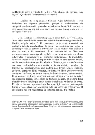 de Heráclito sobre o oráculo de Delfos – “não afirma, não esconde, mas
sugere”. Que beleza favorecer tais descobertas!
– Escolas da complexidade humana. Aqui retomamos o que
indicamos no capítulo precedente, porque o conhecimento da
complexidade humana faz parte do conhecimento da condição humana; e
esse conhecimento nos inicia a viver, ao mesmo tempo, com seres e
situações complexas.
Como é sabido desde Shakespeare, e como diz Geneviève Mathis,
“uma única obra literária encerra um infinito cultural que engloba ciência,
história, religião, ética...”4
. É o romance que expande o domínio do
dizível à infinita complexidade de nossa vida subjetiva, que utiliza a
extrema precisão da palavra, a extrema sutileza da análise, para traduzir a
vida da alma e do sentimento. É no romance ou no filme que
reconhecemos os momentos de verdade do amor, o tormento das almas
dilaceradas, e descobrimos as profundas instabilidades da identidade,
como em Dostoievski; a multiplicidade interior de uma mesma pessoa,
em Proust; assim como, em Pai Goriot e Guerra e paz, a transformação
dos seres, confrontados com o destino social ou histórico, levados pela
torrente de acontecimentos que podem nos tornar heróis, mártires,
covardes, carrascos. É no romance, no teatro, no filme, que percebemos
que Homo sapiens é, ao mesmo tempo, indissoluvelmente, Homo démens.
É no romance, no filme, no poema, que a existência revela sua miséria e
sua grandeza trágica, com o risco de fracasso, de erro, de loucura. É na
morte de nossos heróis que temos nossas primeiras experiências da morte.
É, pois, na literatura que o ensino sobre a condição humana pode adquirir
forma vivida e ativa, para esclarecer cada um sobre sua própria vida. O
adolescente não tem necessidade de literatura diluída, dita “para a
_____________________
sobre ele. O livro sempre estimulou, elucidou, guiou meu viver, e, reciprocamente, meu
viver, para sempre interrogador, nunca deixou de recorrer ao livro. 4
“A complexidade
dentro do ensino das letras”, comunicação no Congresso inter-latino sobre o pensamento
complexo, Rio, setembro de 1998.
49
 