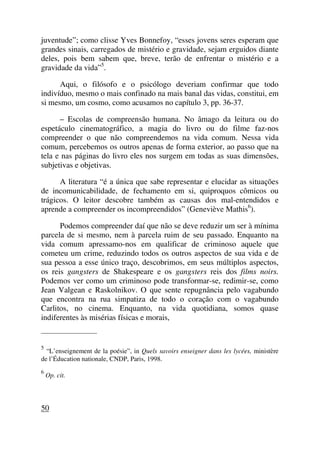 juventude”; como clisse Yves Bonnefoy, “esses jovens seres esperam que
grandes sinais, carregados de mistério e gravidade, sejam erguidos diante
deles, pois bem sabem que, breve, terão de enfrentar o mistério e a
gravidade da vida”5
.
Aqui, o filósofo e o psicólogo deveriam confirmar que todo
indivíduo, mesmo o mais confinado na mais banal das vidas, constitui, em
si mesmo, um cosmo, como acusamos no capítulo 3, pp. 36-37.
– Escolas de compreensão humana. No âmago da leitura ou do
espetáculo cinematográfico, a magia do livro ou do filme faz-nos
compreender o que não compreendemos na vida comum. Nessa vida
comum, percebemos os outros apenas de forma exterior, ao passo que na
tela e nas páginas do livro eles nos surgem em todas as suas dimensões,
subjetivas e objetivas.
A literatura “é a única que sabe representar e elucidar as situações
de incomunicabilidade, de fechamento em si, quiproquos cômicos ou
trágicos. O leitor descobre também as causas dos mal-entendidos e
aprende a compreender os incompreendidos” (Geneviève Mathis6
).
Podemos compreender daí que não se deve reduzir um ser à mínima
parcela de si mesmo, nem à parcela ruim de seu passado. Enquanto na
vida comum apressamo-nos em qualificar de criminoso aquele que
cometeu um crime, reduzindo todos os outros aspectos de sua vida e de
sua pessoa a esse único traço, descobrimos, em seus múltiplos aspectos,
os reis gangsters de Shakespeare e os gangsters reis dos films noirs.
Podemos ver como um criminoso pode transformar-se, redimir-se, como
Jean Valgean e Raskolnikov. O que sente repugnância pelo vagabundo
que encontra na rua simpatiza de todo o coração com o vagabundo
Carlitos, no cinema. Enquanto, na vida quotidiana, somos quase
indiferentes às misérias físicas e morais,
_____________________
5
“L’enseignement de la poésie”, in Quels savoirs enseigner dans les lycées, ministère
de l’Éducation nationale, CNDP, Paris, 1998.
6
Op. cit.
50
 