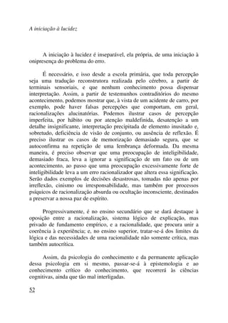A iniciação à lucidez
A iniciação à lucidez é inseparável, ela própria, de uma iniciação à
onipresença do problema do erro.
É necessário, e isso desde a escola primária, que toda percepção
seja uma tradução reconstrutora realizada pelo cérebro, a partir de
terminais sensoriais, e que nenhum conhecimento possa dispensar
interpretação. Assim, a partir de testemunhos contraditórios do mesmo
acontecimento, podemos mostrar que, à vista de um acidente de carro, por
exemplo, pode haver falsas percepções que comportam, em geral,
racionalizações alucinatórias. Podemos ilustrar casos de percepção
imperfeita, por hábito ou por atenção maldefinida, desatenção a um
detalhe insignificante, interpretação precipitada de elemento inusitado e,
sobretudo, deficiência de visão de conjunto, ou ausência de reflexão. É
preciso ilustrar os casos de memorização demasiado segura, que se
autoconfirma na repetição de uma lembrança deformada. Da mesma
maneira, é preciso observar que uma preocupação de inteligibilidade,
demasiado fraca, leva a ignorar a significação de um fato ou de um
acontecimento, ao passo que uma preocupação excessivamente forte de
inteligibilidade leva a um erro racionalizador que altera essa significação.
Serão dados exemplos de decisões desastrosas, tomadas não apenas por
irreflexão, cinismo ou irresponsabilidade, mas também por processos
psíquicos de racionalização absurda ou ocultação inconsciente, destinados
a preservar a nossa paz de espírito.
Progressivamente, é no ensino secundário que se dará destaque à
oposição entre a racionalização, sistema lógico de explicação, mas
privado de fundamento empírico, e a racionalidade, que procura unir a
coerência à experiência; e, no ensino superior, tratar-se-á dos limites da
lógica e das necessidades de uma racionalidade não somente crítica, mas
também autocrítica.
Assim, da psicologia do conhecimento e da permanente aplicação
dessa psicologia em si mesmo, passar-se-á à epistemologia e ao
conhecimento crítico do conhecimento, que recorrerá às ciências
cognitivas, ainda que tão mal interligadas.
52
 