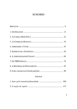 SUMÁRIO
PREFÁCIO ....................................................................................... 9
1. OS DESAFIOS ............................................................................ 13
2. A CABEÇA BEM-FEITA ............................................................. 21
3. A CONDIÇÃO HUMANA............................................................. 35
4. APRENDER A VIVER ................................................................. 47
5. ENFRENTAR A INCERTEZA ........................................................ 55
6. A APRENDIZAGEM CIDADÃ ...................................................... 65
7. OS TRÊS GRAUS....................................................................... 75
8. A REFORMA DE PENSAMENTO ................................................. 87
9. PARA ALÉM DAS CONTRADIÇÕES ............................................ 99
ANEXOS
1. Inter-poli-transdisciplinaridade ............................................ 105
2. A noção de sujeito ................................................................. 117
7
 
