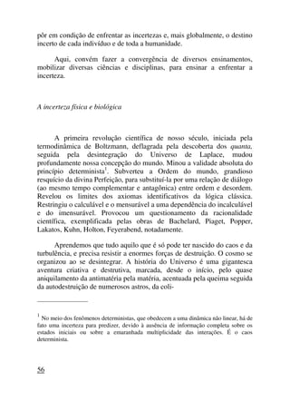 pôr em condição de enfrentar as incertezas e, mais globalmente, o destino
incerto de cada indivíduo e de toda a humanidade.
Aqui, convém fazer a convergência de diversos ensinamentos,
mobilizar diversas ciências e disciplinas, para ensinar a enfrentar a
incerteza.
A incerteza física e biológica
A primeira revolução científica de nosso século, iniciada pela
termodinâmica de Boltzmann, deflagrada pela descoberta dos quanta,
seguida pela desintegração do Universo de Laplace, mudou
profundamente nossa concepção do mundo. Minou a validade absoluta do
princípio determinista1
. Subverteu a Ordem do mundo, grandioso
resquício da divina Perfeição, para substituí-la por uma relação de diálogo
(ao mesmo tempo complementar e antagônica) entre ordem e desordem.
Revelou os limites dos axiomas identificativos da lógica clássica.
Restringiu o calculável e o mensurável a uma dependência do incalculável
e do imensurável. Provocou um questionamento da racionalidade
científica, exemplificada pelas obras de Bachelard, Piaget, Popper,
Lakatos, Kuhn, Holton, Feyerabend, notadamente.
Aprendemos que tudo aquilo que é só pode ter nascido do caos e da
turbulência, e precisa resistir a enormes forças de destruição. O cosmo se
organizou ao se desintegrar. A história do Universo é uma gigantesca
aventura criativa e destrutiva, marcada, desde o início, pelo quase
aniquilamento da antimatéria pela matéria, acentuada pela queima seguida
da autodestruição de numerosos astros, da coli-
_____________________
1
No meio dos fenômenos deterministas, que obedecem a uma dinâmica não linear, há de
fato uma incerteza para predizer, devido à ausência de informação completa sobre os
estados iniciais ou sobre a emaranhada multiplicidade das interações. É o caos
determinista.
56
 