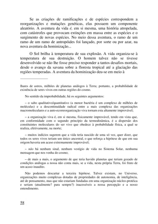 Se as criações de ramificações e de espécies correspondem a
reorganizações e mutações genéticas, elas possuem um componente
aleatório. A aventura da vida é, em si mesma, uma história atropelada,
com catástrofes que provocam extinções em massa entre as espécies e o
surgimento de novas espécies. No meio dessa aventura, o ramo de um
ramo de um ramo de antropóides foi lançado, por sorte ou por azar, na
nova aventura da hominização...
O Sol brilha à temperatura de sua explosão. A vida organiza-se à
temperatura de sua destruição. O homem talvez não se tivesse
desenvolvido se não lhe fosse preciso responder a tantos desafios mortais,
desde o avanço da savana sobre a floresta tropical até a glaciação das
regiões temperadas. A aventura da hominização deu-se em meio à
_____________________
lhares de astros, milhões de planetas análogos à Terra; portanto, a probabilidade de
existência de seres vivos em outras regiões do cosmo.
No sentido da improbabilidade, há os seguintes argumentos:
– o salto qualitativo/quantitativo (a menor bactéria é um complexo de milhões de
moléculas) e a descontinuídade radical entre a mais complexa das organizações
macromoleculares e a auto-ecorreorganização viva tornam esta altamente improvável;
– a organização viva é, em si mesma, fisicamente improvável, tendo em vista que,
em conformidade com o segundo princípio da termodinâmica, é a dispersão dos
constituintes moleculares do ser vivo que obedece à probabilidade física, a qual se
realiza, efetivamente, na morte;
– muitos indícios sugerem que a vida teria nascido de uma só vez, quer dizer, que
todos os seres vivos teriam um único ancestral, o que reforça a hipótese de que em sua
origem haveria um acaso extremamente improvável;
– não há nenhum sinal, nenhum vestígio de vida no Sistema Solar, nenhuma
mensagem que nos venha do cosmo;
– de mais a mais, o argumento de que teria havido planetas que teriam gozado de
condições análogas a nossa não conta mais, se a vida, nesta própria Terra, foi fruto de
um acaso inaudito.
Não podemos descartar a terceira hipótese. Talvez existam, no Universo,
organizações muito complexas dotadas de propriedades de autonomia, de inteligência,
até de pensamento, mas que não estariam fundadas em uma organização núcleo-protéica
e seriam (atualmente? para sempre?) inacessíveis a nossa percepção e a nosso
entendimento.
58
 