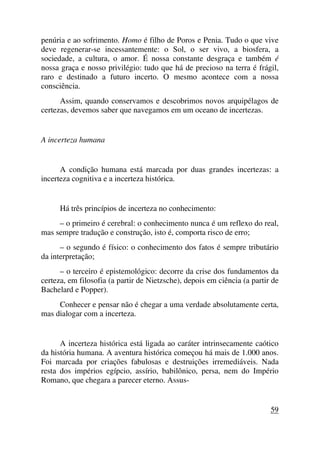penúria e ao sofrimento. Homo é filho de Poros e Penia. Tudo o que vive
deve regenerar-se incessantemente: o Sol, o ser vivo, a biosfera, a
sociedade, a cultura, o amor. É nossa constante desgraça e também é
nossa graça e nosso privilégio: tudo que há de precioso na terra é frágil,
raro e destinado a futuro incerto. O mesmo acontece com a nossa
consciência.
Assim, quando conservamos e descobrimos novos arquipélagos de
certezas, devemos saber que navegamos em um oceano de incertezas.
A incerteza humana
A condição humana está marcada por duas grandes incertezas: a
incerteza cognitiva e a incerteza histórica.
Há três princípios de incerteza no conhecimento:
– o primeiro é cerebral: o conhecimento nunca é um reflexo do real,
mas sempre tradução e construção, isto é, comporta risco de erro;
– o segundo é físico: o conhecimento dos fatos é sempre tributário
da interpretação;
– o terceiro é epistemológico: decorre da crise dos fundamentos da
certeza, em filosofia (a partir de Nietzsche), depois em ciência (a partir de
Bachelard e Popper).
Conhecer e pensar não é chegar a uma verdade absolutamente certa,
mas dialogar com a incerteza.
A incerteza histórica está ligada ao caráter intrinsecamente caótico
da história humana. A aventura histórica começou há mais de 1.000 anos.
Foi marcada por criações fabulosas e destruições irremediáveis. Nada
resta dos impérios egípcio, assírio, babilônico, persa, nem do Império
Romano, que chegara a parecer eterno. Assus-
59
 