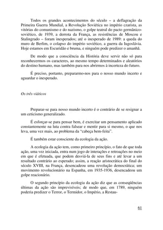 Todos os grandes acontecimentos do século – a deflagração da
Primeira Guerra Mundial, a Revolução Soviética no império czarista, as
vitórias do comunismo e do nazismo, o golpe teatral do pacto germânico-
soviético, de 1939, a derrota da França, as resistências de Moscou e
Stalingrado – foram inesperados; até o inesperado de 1989: a queda do
muro de Berlim, o colapso do império soviético, a guerra da Iugoslávia.
Hoje estamos em Escuridão e bruma, e ninguém pode predizer o amanhã.
De modo que a consciência da História deve servir não só para
reconhecermos os caracteres, ao mesmo tempo determinados e aleatórios
do destino humano, mas também para nos abrirmos à incerteza do futuro.
É preciso, portanto, prepararmo-nos para o nosso mundo incerto e
aguardar o inesperado.
Os três viáticos
Preparar-se para nosso mundo incerto é o contrário de se resignar a
um ceticismo generalizado.
É esforçar-se para pensar bem, é exercitar um pensamento aplicado
constantemente na luta contra falsear e mentir para si mesmo, o que nos
leva, uma vez mais, ao problema da “cabeça bem-feita”.
É também estar consciente da ecologia da ação.
A ecologia da ação tem, como primeiro princípio, o fato de que toda
ação, uma vez iniciada, entra num jogo de interações e retroações no meio
em que é efetuada, que podem desviá-la de seus fins e até levar a um
resultado contrário ao esperado; assim, a reação aristocrática do final do
século XVIII, na França, desencadeou uma revolução democrática; um
movimento revolucionário na Espanha, em 1935-1936, desencadeou um
golpe reacionário.
O segundo princípio da ecologia da ação diz que as conseqüências
últimas da ação são imprevisíveis; de modo que, em 1789, ninguém
poderia predizer o Terror, o Termidor, o Império, a Restau-
61
 