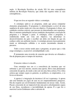 ração. A Revolução Soviética do século XX foi uma conseqüência
indireta da Revolução Francesa, que ainda não esgotou todas as suas
conseqüências...
O que nos leva ao segundo viático: a estratégia.
A estratégia opõe-se ao programa, ainda que possa comportar
elementos programados. O programa é a determinação a priori de uma
seqüência de ações tendo em vista um objetivo. O programa é eficaz, em
condições externas estáveis, que possam ser determinadas com segurança.
Mas as menores perturbações nessas condições desregulam a execução do
programa e o obrigam a parar. A estratégia, como o programa, é
estabelecida tendo em vista um objetivo; vai determinar os
desenvolvimentos da ação e escolher um deles em função do que ela
conhece sobre um ambiente incerto. A estratégia procura incessantemente
reunir as informações colhidas e os acasos encontrados durante o
percurso.
Todo o nosso ensino tende para o programa, ao passo que a vida
exige estratégia e, se possível, serendipididade e arte.
É justamente uma reversão de conceito que deveria ser efetuada a
fim de preparar para os tempos de incerteza.
O terceiro viático é o desafio.
Uma estratégia traz em si a consciência da incerteza que vai
enfrentar e, por isso mesmo, encerra uma aposta. Deve estar plenamente
consciente da aposta, de modo a não cair em uma falsa certeza. Foi a falsa
certeza que sempre cegou os generais, os políticos, os empresários, e os
levou ao desastre.
A aposta é a integração da incerteza à fé ou à esperança. A aposta
não está limitada aos jogos de azar ou aos empreendimentos perigosos.
Ela diz respeito aos envolvimentos fundamentais de nossas vidas. Assim,
Pascal, consciente de ser impossível dar uma prova absolutamente segura
de seu Deus, reconheceu a inevitabilidade da aposta. É o que fez o
marxista Lucien Goldmann sobre o advento de
62
 