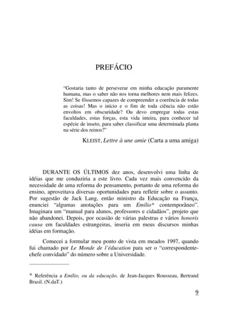 PREFÁCIO
“Gostaria tanto de perseverar em minha educação puramente
humana, mas o saber não nos torna melhores nem mais felizes.
Sim! Se fôssemos capazes de compreender a coerência de todas
as coisas! Mas o início e o fim de toda ciência não estão
envoltos em obscuridade? Ou devo empregar todas estas
faculdades, estas forças, esta vida inteira, para conhecer tal
espécie de inseto, para saber classificar uma determinada planta
na série dos reinos?”
KLEIST, Lettre à une amie (Carta a uma amiga)
DURANTE OS ÚLTIMOS dez anos, desenvolvi uma linha de
idéias que me conduziria a este livro. Cada vez mais convencido da
necessidade de uma reforma do pensamento, portanto de uma reforma do
ensino, aproveitava diversas oportunidades para refletir sobre o assunto.
Por sugestão de Jack Lang, então ministro da Educação na França,
enunciei “algumas anotações para um Emílio* contemporâneo”.
Imaginara um “manual para alunos, professores e cidadãos”, projeto que
não abandonei. Depois, por ocasião de várias palestras e vários honoris
causa em faculdades estrangeiras, inseria em meus discursos minhas
idéias em formação.
Comecei a formular meu ponto de vista em meados 1997, quando
fui chamado por Le Monde de l’éducation para ser o “correspondente-
chefe convidado” do número sobre a Universidade.
_____________________
* Referência a Emílio, ou da educação, de Jean-Jacques Rousseau, Bertrand
Brasil. (N.daT.)
9
 