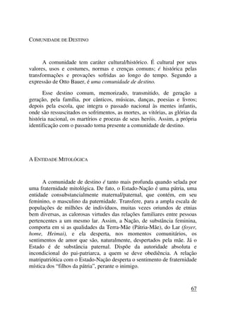 COMUNIDADE DE DESTINO
A comunidade tem caráter cultural/histórico. É cultural por seus
valores, usos e costumes, normas e crenças comuns; é histórica pelas
transformações e provações sofridas ao longo do tempo. Segundo a
expressão de Otto Bauer, é uma comunidade de destino.
Esse destino comum, memorizado, transmitido, de geração a
geração, pela família, por cânticos, músicas, danças, poesias e livros;
depois pela escola, que integra o passado nacional às mentes infantis,
onde são ressuscitados os sofrimentos, as mortes, as vitórias, as glórias da
história nacional, os martírios e proezas de seus heróis. Assim, a própria
identificação com o passado torna presente a comunidade de destino.
A ENTIDADE MITOLÓGICA
A comunidade de destino é tanto mais profunda quando selada por
uma fraternidade mitológica. De fato, o Estado-Nação é uma pátria, uma
entidade consubstancialmente maternal/paternal, que contém, em seu
feminino, o masculino da paternidade. Transfere, para a ampla escala de
populações de milhões de indivíduos, muitas vezes oriundos de etnias
bem diversas, as calorosas virtudes das relações familiares entre pessoas
pertencentes a um mesmo lar. Assim, a Nação, de substância feminina,
comporta em si as qualidades da Terra-Mãe (Pátria-Mãe), do Lar (foyer,
home, Heimai), e ela desperta, nos momentos comunitários, os
sentimentos de amor que são, naturalmente, despertados pela mãe. Já o
Estado é de substância paternal. Dispõe da autoridade absoluta e
incondicional do pai-patriarca, a quem se deve obediência. A relação
matripatriótica com o Estado-Nação desperta o sentimento de fraternidade
mística dos “filhos da pátria”, perante o inimigo.
67
 
