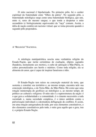 O mito nacional é bipolarizado. No primeiro pólo, há o caráter
espiritual da fraternidade entre “filhos da pátria”. No segundo pólo, a
fraternidade mitológica surge como uma fraternidade biológica, que une,
entre si, seres do mesmo sangue; o que tende a despertar o mito
secundário (e biologicamente equivocado) da “raça” comum. Assim, a
idéia de nação contém um racismo virtual, que se torna presente quando o
segundo pólo prepondera.
A “RELIGIÃO” NACIONAL
A mitologia matripatriótica suscita uma verdadeira religião do
Estado-Nação, que inclui cerimônias de exaltação, objetos sagrados
(bandeira, monumento aos mortos), o culto de adoração à Mãe-Pátria, os
cultos personalizados aos heróis e mártires. Como toda religião, ela se
alimenta do amor, que é capaz de inspirar fanatismo e ódio.
O Estado-Nação tem raízes na concreção material da terra, que
sustenta e constitui seu território e, ao mesmo tempo, encontra nele sua
concreção mitológica, a da Terra-Mãe, da Mãe-Pátria. Há como que uma
rotação ininterrupta do geofísico ao mitológico e, ao mesmo tempo, do
político ao cultural e religioso. O mito não é a superestrutura da nação: é
o que gera a solidariedade e a comunidade; é o cimento necessário a toda
sociedade e, numa sociedade complexa, é o único antídoto contra a
pulverização individual e a destruidora deflagração de conflitos. E assim,
em uma rotação autogeradora do todo, por seus elementos constitutivos, e
dos elementos constitutivos pelo todo, o mito gera aquilo que o gera, isto
é, o próprio Estado-Nação.
68
 