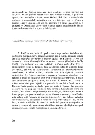 comunidade de destino cada vez mais evidente –, mas também ao
conjunto de um planeta reconhecido pela espécie humana, a partir de
agora, como único lar – foyer, home, Heimat. Tal como a comunidade
nacional, a comunidade planetária tem seu inimigo, mas a diferença
radical é que o inimigo está em nós mesmos e é difícil reconhecê-lo e
enfrentá-lo. O resultado disso é que estamos apenas engatinhando nessas
tomadas de consciência e novas solidariedades.
A identidade européia (experiência de identidade entre nações)
As histórias nacionais não podem ser compreendidas isoladamente
da história européia. Seria preciso assinalar que a Europa moderna sai da
crisálida medieval ao perder o mundo (queda de Bizâncio, 1453), ao
descobrir o Novo Mundo (1492) e ao mudar o mundo (Copérnico, 1473-
1543). Desenvolve-se em um turbilhão histórico onde desordens e
antagonismos (lutas de Estados, lutas de classes, lutas de religiões, lutas
de idéias), em vez de contrariá-los, favorecem os desenvolvimentos
econômicos, políticos, sociais, culturais, não sem algumas enormes
destruições. Os Estados nacionais tornam-se soberanos absolutos em
relação a todas as instâncias que eram consideradas superiores, e estão
constantemente em guerra; mas, até o final do século XIX, fazem e
refazem coalizões para impedir a hegemonia de um único Estado sobre a
Europa. Seria preciso assinalar que, em meio à Europa das guerras,
desenvolve-se e propaga-se uma cultura européia, fundada não sobre um
modelo, mas sobre o despertar da problematização; efetuada pela volta à
fonte grega, que permite o despertar da filosofa e o avanço da ciência:
esta cultura está fundada, ao mesmo tempo, sobre um diálogo (relação,
simultaneamente, antagônica e complementar) entre religião e fé, de um
lado, e razão e dúvida, do outro. A partir daí, pode-se acompanhar o
desenvolvimento de uma cultura científica, técnica, ideológica, na qual
emergiu uma concepção humanística e emancipadora do
70
 