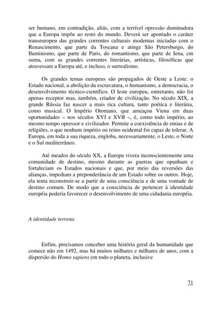ser humano, em contradição, aliás, com a terrível opressão dominadora
que a Europa impõe ao resto do mundo. Deverá ser apontado o caráter
transeuropeu das grandes correntes culturais modernas iniciadas com o
Renascimento, que parte da Toscana e atinge São Petersburgo, do
Iluminismo, que parte de Paris, do romantismo, que parte de Iena, cm
suma, com as grandes correntes literárias, artísticas, filosóficas que
atravessam a Europa até, e incluso, o surrealismo.
Os grandes temas europeus são propagados de Oeste a Leste: o
Estado nacional, a abolição da escravatura, o humanismo, a democracia, o
desenvolvimento técnico-científico. O leste europeu, entretanto, não foi
apenas receptor mas, também, criador de civilização. No século XIX, a
grande Rússia faz nascer a mais rica cultura, tanto poética e literária,
como musical. O Império Otomano, que ameaçou Viena em duas
oportunidades – nos séculos XVI e XVII –, é, como todo império, ao
mesmo tempo opressor e civilizador. Permite a coexistência de etnias e de
religiões, o que nenhum império ou reino ocidental foi capaz de tolerar. A
Europa, em toda a sua riqueza, engloba, necessariamente, o Leste, o Norte
e o Sul mediterrâneo.
Até meados do século XX, a Europa vivera inconscientemente uma
comunidade de destino, mesmo durante as guerras que opunham e
fortaleciam os Estados nacionais e que, por meio das reversões das
alianças, impediam a preponderância de um Estado sobre os outros. Hoje,
ela tenta reconstruir-se a partir de uma consciência e de uma vontade de
destino comum. De modo que a consciência de pertencer à identidade
européia poderia favorecer o desenvolvimento de uma cidadania européia.
A identidade terrena
Enfim, precisamos conceber uma história geral da humanidade que
comece não em 1492, mas há muitos milhares e milhares de anos, com a
dispersão do Homo sapiens em todo o planeta, inclusive
71
 