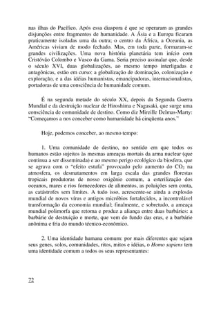 nas ilhas do Pacífico. Após essa diaspora é que se operaram as grandes
disjunções entre fragmentos de humanidade. A Ásia e a Europa ficaram
praticamente isoladas uma da outra; o centro da África, a Oceania, as
Américas viviam de modo fechado. Mas, em toda parte, formaram-se
grandes civilizações. Uma nova história planetária tem início com
Cristóvão Colombo e Vasco da Gama. Seria preciso assinalar que, desde
o século XVI, duas globalizações, ao mesmo tempo interligadas e
antagônicas, estão em curso: a globalização de dominação, colonização e
exploração, e a das idéias humanistas, emancipadoras, internacionalistas,
portadoras de uma consciência de humanidade comum.
É na segunda metade do século XX, depois da Segunda Guerra
Mundial e da destruição nuclear de Hiroshima e Nagasaki, que surge uma
consciência de comunidade de destino. Como diz Mireille Delmas-Marty:
“Começamos a nos conceber como humanidade há cinqüenta anos.”
Hoje, podemos conceber, ao mesmo tempo:
1. Uma comunidade de destino, no sentido em que todos os
humanos estão sujeitos às mesmas ameaças mortais da arma nuclear (que
continua a ser disseminada) e ao mesmo perigo ecológico da biosfera, que
se agrava com o “efeito estufa” provocado pelo aumento do CO2 na
atmosfera, os desmatamentos em larga escala das grandes florestas
tropicais produtoras de nosso oxigênio comum, a esterilização dos
oceanos, mares e rios fornecedores de alimentos, as poluições sem conta,
as catástrofes sem limites. A tudo isso, acrescente-se ainda a explosão
mundial de novos vírus e antigos micróbios fortalecidos, a incontrolável
transformação da economia mundial; finalmente, e sobretudo, a ameaça
mundial polimorfa que retoma e produz a aliança entre duas barbáries: a
barbárie de destruição e morte, que vem do fundo das eras, e a barbárie
anônima e fria do mundo técnico-econômico.
2. Uma identidade humana comum: por mais diferentes que sejam
seus genes, solos, comunidades, ritos, mitos e idéias, o Homo sapiens tem
uma identidade comum a todos os seus representantes:
72
 