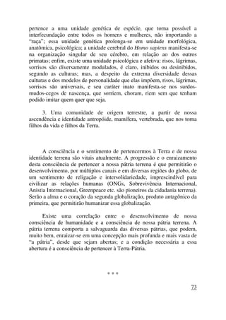 pertence a uma unidade genética de espécie, que torna possível a
interfecundação entre todos os homens e mulheres, não importando a
“raça”; essa unidade genética prolonga-se em unidade morfológica,
anatômica, psicológica; a unidade cerebral do Homo sapiens manifesta-se
na organização singular de seu cérebro, em relação ao dos outros
primatas; enfim, existe uma unidade psicológica e afetiva: risos, lágrimas,
sorrisos são diversamente modulados, é claro, inibidos ou desinibidos,
segundo as culturas; mas, a despeito da extrema diversidade dessas
culturas e dos modelos de personalidade que elas impõem, risos, lágrimas,
sorrisos são universais, e seu caráter inato manifesta-se nos surdos-
mudos-cegos de nascença, que sorriem, choram, riem sem que tenham
podido imitar quem quer que seja.
3. Uma comunidade de origem terrestre, a partir de nossa
ascendência e identidade antropóide, mamífera, vertebrada, que nos torna
filhos da vida e filhos da Terra.
A consciência e o sentimento de pertencermos à Terra e de nossa
identidade terrena são vitais atualmente. A progressão e o enraizamento
desta consciência de pertencer a nossa pátria terrena é que permitirão o
desenvolvimento, por múltiplos canais e em diversas regiões do globo, de
um sentimento de religação e intersolidariedade, imprescindível para
civilizar as relações humanas (ONGs, Sobrevivência Internacional,
Anistia Internacional, Greenpeace etc. são pioneiros da cidadania terrena).
Serão a alma e o coração da segunda globalização, produto antagônico da
primeira, que permitirão humanizar essa globalização.
Existe uma correlação entre o desenvolvimento de nossa
consciência de humanidade e a consciência de nossa pátria terrena. A
pátria terrena comporta a salvaguarda das diversas pátrias, que podem,
muito bem, enraizar-se em uma concepção mais profunda e mais vasta de
“a pátria”, desde que sejam abertas; e a condição necessária a essa
abertura é a consciência de pertencer à Terra-Pátria.
* * *
73
 