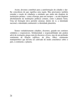 Assim, devemos contribuir para a autoformação do cidadão e dar-
lhe consciência do que significa uma nação. Mas precisamos também
estender a noção de cidadania a entidades que ainda não dispõem de
instituições prontas – como a Europa, para um europeu –, ou não dispõem
absolutamente de instituições políticas comuns, como o planeta Terra.
Uma tal formação deve permitir enraizar, dentro de si, a identidade
nacional, a identidade continental e a identidade planetária.
Somos verdadeiramente cidadãos, dissemos, quando nos sentimos
solidários e responsáveis. Solidariedade e responsabilidade não podem
advir de exortações piegas nem de discursos cívicos, mas de um profundo
sentimento de filiação (affiliare, de filius, filho), sentimento
matripatriótico que deveria ser cultivado de modo concêntrico sobre o
país, o continente, o planeta.
74
 