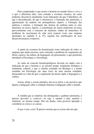 Para compreender o que insere o homem no mundo físico e vivo, e
o que o diferencia dele, seria contada a aventura cósmica, tal como
podemos discerni-la atualmente (com indicações do que é hipotético, do
que é desconhecido, do que é misterioso): a formação das partículas, a
aglomeração da matéria em protogaláxias; depois, a formação das
galáxias e estrelas, a formação dos átomos de carbono entre os céus
anteriores ao nosso; depois, a constituição de macro-moléculas na terra,
provavelmente com o concurso de materiais vindos de meteoritos. O
problema do nascimento da vida seria exposto (com seus enigmas
apontados no capítulo 5, p. 57), seguido das ramificações de seus
desenvolvimentos evolutivos.
A partir da aventura da hominização (com indicação de todos os
enigmas que ainda encerra), seria colocado o problema do surgimento do
Homo sapiens, da cultura, da linguagem, do pensamento, o que permitiria
introduzir a Psicologia e a Sociologia.
As aulas de conexão bioantropológicas deverão ser dadas com a
indicação de que o homem é, ao mesmo tempo, totalmente biológico e
totalmente cultural, e que o cérebro estudado em Biologia e a mente
estudada em Psicologia são duas faces de uma mesma realidade,
destacando-se o fato de que o surgimento da mente supõe a linguagem e a
cultura.
Assim, desde a escola primária, dar-se-ia início a um percurso que
ligaria a indagação sobre a condição humana à indagação sobre o mundo.
À medida que as matérias são distinguidas e ganham autonomia, é
preciso aprender a conhecer, ou seja, a separar e unir, analisar e
sintetizar, ao mesmo tempo. Daí em diante, seria possível aprender a
considerar as coisas e as causas.
O que é uma coisa? É preciso ensinar que as coisas não são ape-
76
 