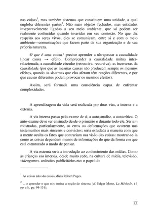 nas coisas1
, mas também sistemas que constituem uma unidade, a qual
engloba diferentes partes2
. Não mais objetos fechados, mas entidades
inseparavelmente ligadas a seu meio ambiente, que só podem ser
realmente conhecidas quando inseridas em seu contexto. No que diz
respeito aos seres vivos, eles se comunicam, entre si e com o meio
ambiente—comunicações que fazem parte de sua organização e de sua
própria natureza.
O que é uma causa? preciso aprender a ultrapassar a causalidade
linear causa → efeito. Compreender a causalidade mútua inter-
relacionada, a causalidade circular (retroativa, recursiva), as incertezas da
causalidade (por que as mesmas causas não produzem sempre os mesmos
efeitos, quando os sistemas que elas afetam têm reações diferentes, e por
que causas diferentes podem provocar os mesmos efeitos).
Assim, será formada uma consciência capaz de enfrentar
complexidades.
A aprendizagem da vida será realizada por duas vias, a interna e a
externa.
A via interna passa pelo exame de si, a auto-analise, a autocrítica. O
auto-exame deve ser ensinado desde o primário e durante todo ele. Seriam
mostrados, particularmente, os erros ou deformações que ocorrem nos
testemunhos mais sinceros e convictos; seria estudada a maneira com que
a mente oculta os fatos que contrariam sua visão das coisas: mostrar-se-ia
como as coisas dependem menos de informações do que da forma em que
está estruturado o modo de pensar.
A via externa seria a introdução ao conhecimento das mídias. Como
as crianças são imersas, desde muito cedo, na cultura de mídia, televisão,
videogames, anúncios publicitários etc; o papel do
_____________________
1
As coisas não são coisas, dizia Robert Pages.
2
... e aprender o que nos ensina a noção de sistema (cf. Edgar Monn, La Méthode, t 1
op. cit., pp. 94-151).
77
 