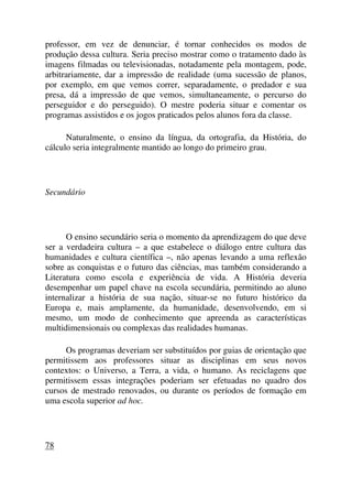 professor, em vez de denunciar, é tornar conhecidos os modos de
produção dessa cultura. Seria preciso mostrar como o tratamento dado às
imagens filmadas ou televisionadas, notadamente pela montagem, pode,
arbitrariamente, dar a impressão de realidade (uma sucessão de planos,
por exemplo, em que vemos correr, separadamente, o predador e sua
presa, dá a impressão de que vemos, simultaneamente, o percurso do
perseguidor e do perseguido). O mestre poderia situar e comentar os
programas assistidos e os jogos praticados pelos alunos fora da classe.
Naturalmente, o ensino da língua, da ortografia, da História, do
cálculo seria integralmente mantido ao longo do primeiro grau.
Secundário
O ensino secundário seria o momento da aprendizagem do que deve
ser a verdadeira cultura – a que estabelece o diálogo entre cultura das
humanidades e cultura científica –, não apenas levando a uma reflexão
sobre as conquistas e o futuro das ciências, mas também considerando a
Literatura como escola e experiência de vida. A História deveria
desempenhar um papel chave na escola secundária, permitindo ao aluno
internalizar a história de sua nação, situar-se no futuro histórico da
Europa e, mais amplamente, da humanidade, desenvolvendo, em si
mesmo, um modo de conhecimento que apreenda as características
multidimensionais ou complexas das realidades humanas.
Os programas deveriam ser substituídos por guias de orientação que
permitissem aos professores situar as disciplinas em seus novos
contextos: o Universo, a Terra, a vida, o humano. As reciclagens que
permitissem essas integrações poderiam ser efetuadas no quadro dos
cursos de mestrado renovados, ou durante os períodos de formação em
uma escola superior ad hoc.
78
 