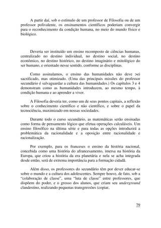 A partir daí, sob o estímulo de um professor de Filosofia ou de um
professor polivalente, os ensinamentos científicos poderiam convergir
para o reconhecimento da condição humana, no meio do mundo físico e
biológico.
Deveria ser instituído um ensino recomposto de ciências humanas,
centralizado no destino individual, no destino social, no destino
econômico, no destino histórico, no destino imaginário e mitológico do
ser humano, e orientado nesse sentido, conforme as disciplinas.
Como assinalamos, o ensino das humanidades não deve >ei
sacrificado, mas otimizado. (Uma das principais missões do professor
secundário é salvaguardar a cultura das humanidades.) Os capítulos 3 e 4
demonstram como as humanidades introduzem, ao mesmo tempo, à
condição humana e ao aprender a viver.
A Filosofia deveria ter, como um de seus pontos capitais, a reflexão
sobre o conhecimento científico e não científico, e sobre o papel da
tecnociência, maximizado em nossas sociedades.
Durante todo o curso secundário, as matemáticas serão ensinadas
como forma de pensamento lógico que efetua operações calculáveis. Um
ensino filosófico na última série e para todas as opções introduzirá a
problemática da racionalidade e a oposição entre racionalidade e
racionalização.
Por exemplo, para os franceses o ensino da história nacional,
concebida como uma história do afrancesamento, imersa na história da
Europa, que criou a história da era planetária e nela se acha integrada
desde então, será de extrema importância para a formação cidadã.
Além disso, os professores do secundário têm por dever educar-se
sobre o mundo e a cultura dos adolescentes. Sempre houve, de fato, sob a
“colaboração de classe”, uma “luta de classe” entre professores, que
dispõem do poder, e o grosso dos alunos, que criam seu underground
clandestino, realizando pequenas transgressões (copiar,
79
 