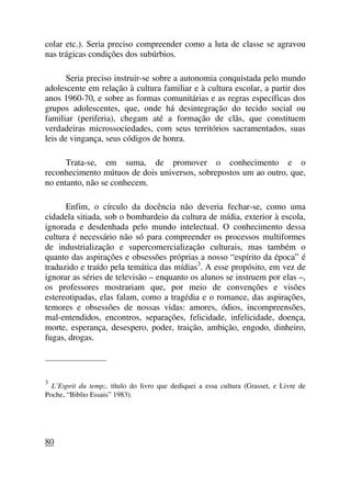 colar etc.). Seria preciso compreender como a luta de classe se agravou
nas trágicas condições dos subúrbios.
Seria preciso instruir-se sobre a autonomia conquistada pelo mundo
adolescente em relação à cultura familiar e à cultura escolar, a partir dos
anos 1960-70, e sobre as formas comunitárias e as regras específicas dos
grupos adolescentes, que, onde há desintegração do tecido social ou
familiar (periferia), chegam até a formação de clãs, que constituem
verdadeiras microssociedades, com seus territórios sacramentados, suas
leis de vingança, seus códigos de honra.
Trata-se, em suma, de promover o conhecimento e o
reconhecimento mútuos de dois universos, sobrepostos um ao outro, que,
no entanto, não se conhecem.
Enfim, o círculo da docência não deveria fechar-se, como uma
cidadela sitiada, sob o bombardeio da cultura de mídia, exterior à escola,
ignorada e desdenhada pelo mundo intelectual. O conhecimento dessa
cultura é necessário não só para compreender os processos multiformes
de industrialização e supercomercialização culturais, mas também o
quanto das aspirações e obsessões próprias a nosso “espírito da época” é
traduzido e traído pela temática das mídias3
. A esse propósito, em vez de
ignorar as séries de televisão – enquanto os alunos se instruem por elas –,
os professores mostrariam que, por meio de convenções e visões
estereotipadas, elas falam, como a tragédia e o romance, das aspirações,
temores e obsessões de nossas vidas: amores, ódios, incompreensões,
mal-entendidos, encontros, separações, felicidade, infelicidade, doença,
morte, esperança, desespero, poder, traição, ambição, engodo, dinheiro,
fugas, drogas.
_____________________
3
L’Esprit du temp;, título do livro que dediquei a essa cultura (Grasset, e Livre de
Poche, “Biblio Essais” 1983).
80
 