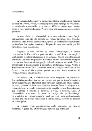 Universidade
A Universidade conserva, memoriza, integra, ritualiza uma herança
cultural de saberes, idéias, valores; regenera essa herança ao reexaminá-
la, atualizá-la, transmiti-la; gera saberes, idéias e valores que passam,
então, a fazer parte da herança. Assim, ela é conservadora, regeneradora,
geradora.
A esse título, a Universidade tem uma missão e uma função
transeculares, que vão do passado ao futuro, passando pelo presente;
conservou uma missão transnacional, apesar da tendência ao fechamento
nacionalista das nações modernas. Dispõe de uma autonomia que lhe
permite executar essa missão.
Segundo os dois sentidos do termo “conservação”, o caráter
conservador da Universidade pode ser vital ou estéril. A conservação é
vital quando significa salvaguarda e preservação, pois só se pode preparar
um futuro salvando um passado, e estamos em um século onde múltiplas
e poderosas forças de desintegração cultural estão em atividade. Mas a
conservação é estéril quando é dogmática, cristalizada, rígida. Assim, a
Sorbonne do século XVII condenou todos os avanços científicos de sua
época, e, até o século seguinte, grande parte da ciência moderna foi
formada fora das universidades.
No século XIX, a Universidade soube responder ao desafio do
desenvolvimento das ciências, ao realizar sua grande transformação, a
partir da reforma que Humboldt introduziu em Berlim, em 1809. Tornou-
se laica, quando instituiu sua liberdade interna frente à religião e ao
poder; abriu-se à grande problematização, surgida com o Renascimento,
que interroga o mundo, a natureza, a vida, o homem, Deus. A
Universidade tornou-se, de fato, o espaço da problematização
característica da cultura européia moderna; está mais profundamente
inserida em sua missão transecular e transnacional, e aberta às culturas
extra-européias.
A reforma criou departamentos onde introduziu as ciências
modernas. A partir daí, a Universidade faz com que coexistam —
81
 