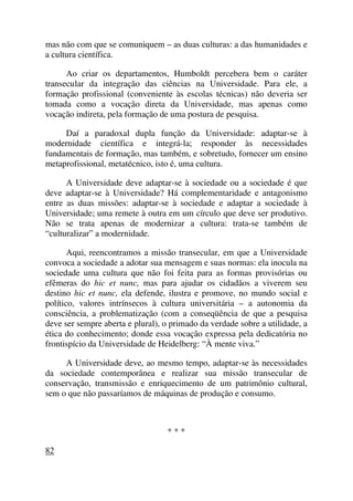 mas não com que se comuniquem – as duas culturas: a das humanidades e
a cultura científica.
Ao criar os departamentos, Humboldt percebera bem o caráter
transecular da integração das ciências na Universidade. Para ele, a
formação profissional (conveniente às escolas técnicas) não deveria ser
tomada como a vocação direta da Universidade, mas apenas como
vocação indireta, pela formação de uma postura de pesquisa.
Daí a paradoxal dupla função da Universidade: adaptar-se à
modernidade científica e integrá-la; responder às necessidades
fundamentais de formação, mas também, e sobretudo, fornecer um ensino
metaprofissional, metatécnico, isto é, uma cultura.
A Universidade deve adaptar-se à sociedade ou a sociedade é que
deve adaptar-se à Universidade? Há complementaridade e antagonismo
entre as duas missões: adaptar-se à sociedade e adaptar a sociedade à
Universidade; uma remete à outra em um círculo que deve ser produtivo.
Não se trata apenas de modernizar a cultura: trata-se também de
“culturalizar” a modernidade.
Aqui, reencontramos a missão transecular, em que a Universidade
convoca a sociedade a adotar sua mensagem e suas normas: ela inocula na
sociedade uma cultura que não foi feita para as formas provisórias ou
efêmeras do hic et nunc, mas para ajudar os cidadãos a viverem seu
destino hic et nunc, ela defende, ilustra e promove, no mundo social e
político, valores intrínsecos à cultura universitária – a autonomia da
consciência, a problematização (com a conseqüência de que a pesquisa
deve ser sempre aberta e plural), o primado da verdade sobre a utilidade, a
ética do conhecimento; donde essa vocação expressa pela dedicatória no
frontispício da Universidade de Heidelberg: “À mente viva.”
A Universidade deve, ao mesmo tempo, adaptar-se às necessidades
da sociedade contemporânea e realizar sua missão transecular de
conservação, transmissão e enriquecimento de um patrimônio cultural,
sem o que não passaríamos de máquinas de produção e consumo.
* * *
82
 