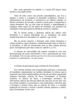 Ora, como apontamos no capítulo 1, o século XX lançou vários
desafios a essa dupla missão.
Antes de tudo, existe uma pressão superadaptativa, que leva a
adequar o ensino e a pesquisa às demandas econômicas, técnicas e
administrativas do momento; a conformar-se aos últimos métodos, às
últimas estimativas do mercado, a reduzir o ensino geral, a marginalizar a
cultura humanista. Ora, na vida como na história, a superadaptação a
condições dadas nunca foi um indício de vitalidade, mas prenuncio de
senilidade e morte pela perda da substância inventiva e criadora.
Há, ao mesmo tempo, a disjunção radical dos saberes entre
disciplinas e a enorme dificuldade em se estabelecer um ponto
institucional entre essas disciplinas (cf. capítulo 1, pp. 14-16).
Há, da mesma maneira, a disjunção entre cultura humanista e
cultura científica, a qual comporta a compartimentação entre as ciências e
as disciplinas. A falta de comunicação entre as duas culturas provoca
graves conseqüências para uma e outra (cf. capítulo 1, p. 17).
A reforma da Universidade não poderia contentar-se com uma
democratização do ensino universitário e com a generalização do status
de estudante. Falo de uma reforma que leve em conta nossa aptidão para
organizar o conhecimento – ou seja, pensar.
A reforma de pensamento exige a reforma da Universidade.
Essa reforma incluiria uma reorganização geral para a instauração
de faculdades, departamentos ou institutos destinados às ciências que já
realizaram uma união multidisciplinar em torno de um núcleo organizador
sistêmico (Ecologia, ciências da Terra, Cosmologia). A Ecologia
científica, as ciências da Terra, a Cosmologia, insistimos, são
efetivamente ciências que têm por objeto não uma área ou um setor, mas
um sistema complexo: o ecossistema e, mais amplamente, a biosfera, para
a Ecologia; o sistema Terra, para as ciências da Terra; e a estranha
propensão do Universo a formar e destruir sistemas galáxicos e solares,
para a Cosmologia. Assim, seria
83
 
