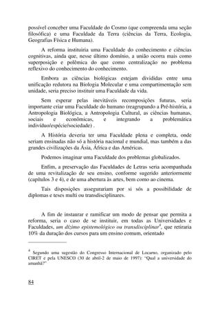 possível conceber uma Faculdade do Cosmo (que compreenda uma seção
filosófica) e uma Faculdade da Terra (ciências da Terra, Ecologia,
Geografias Física e Humana).
A reforma instituiria uma Faculdade do conhecimento e ciências
cognitivas, ainda que, nesse último domínio, a união ocorra mais como
superposição e polêmica do que como centralização no problema
reflexivo do conhecimento do conhecimento.
Embora as ciências biológicas estejam divididas entre uma
unificação redutora na Biologia Molecular e uma compartimentação sem
unidade, seria preciso instituir uma Faculdade da vida.
Sem esperar pelas inevitáveis recomposições futuras, seria
importante criar uma Faculdade do humano (reagrupando a Pré-história, a
Antropologia Biológica, a Antropologia Cultural, as ciências humanas,
sociais e econômicas, e integrando a problemática
indivíduo/espécie/sociedade) .
A História deveria ter uma Faculdade plena e completa, onde
seriam ensinadas não só a história nacional e mundial, mas também a das
grandes civilizações da Ásia, África e das Américas.
Podemos imaginar uma Faculdade dos problemas globalizados.
Enfim, a preservação das Faculdades de Letras seria acompanhada
de uma revitalização de seu ensino, conforme sugerido anteriormente
(capítulos 3 e 4), e de uma abertura às artes, bem como ao cinema.
Tais disposições assegurariam por si sós a possibilidade de
diplomas e teses multi ou transdisciplinares.
A fim de instaurar e ramificar um modo de pensar que permita a
reforma, seria o caso de se instituir, em todas as Universidades e
Faculdades, um dízimo epistemológico ou transdisciplinar4
, que retiraria
10% da duração dos cursos para um ensino comum, orientado
_____________________
4
Segundo uma sugestão do Congresso Internacional de Locarno, organizado pelo
CIRET e pela UNESCO (30 de abril-2 de maio de 1997): “Qual a universidade do
amanhã?”
84
 