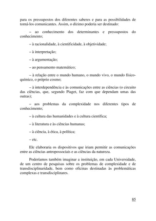 para os pressupostos dos diferentes saberes e para as possibilidades de
torná-los comunicantes. Assim, o dízimo poderia ser destinado:
– ao conhecimento dos determinantes e pressupostos do
conhecimento;
– à racionalidade, à cientificidade, à objetividade;
– à interpretação;
– à argumentação;
– ao pensamento matemático;
– à relação entre o mundo humano, o mundo vivo, o mundo físico-
químico, o próprio cosmo;
– à interdependência e às comunicações entre as ciências (o circuito
das ciências, que, segundo Piaget, faz com que dependam umas das
outras);
– aos problemas da complexidade nos diferentes tipos de
conhecimento;
– à cultura das humanidades e à cultura científica;
– à literatura e às ciências humanas;
– à ciência, à ética, à política;
– etc.
Ele elaboraria os dispositivos que iriam permitir as comunicações
entre as ciências antropossociais e as ciências da natureza.
Poderíamos também imaginar a instituição, em cada Universidade,
de um centro de pesquisas sobre os problemas de complexidade e de
transdisciplinaridade, bem como oficinas destinadas às problemáticas
complexas e transdisciplinares.
85
 