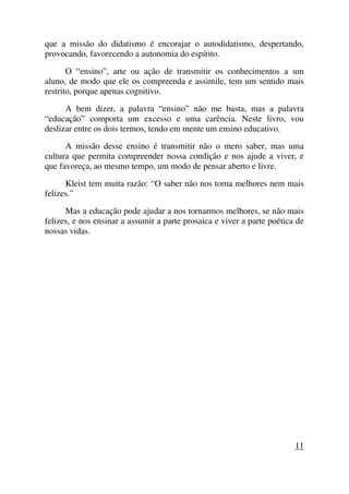 que a missão do didatismo é encorajar o autodidatismo, despertando,
provocando, favorecendo a autonomia do espírito.
O “ensino”, arte ou ação de transmitir os conhecimentos a um
aluno, de modo que ele os compreenda e assimile, tem um sentido mais
restrito, porque apenas cognitivo.
A bem dizer, a palavra “ensino” não me basta, mas a palavra
“educação” comporta um excesso e uma carência. Neste livro, vou
deslizar entre os dois termos, tendo em mente um ensino educativo.
A missão desse ensino é transmitir não o mero saber, mas uma
cultura que permita compreender nossa condição e nos ajude a viver, e
que favoreça, ao mesmo tempo, um modo de pensar aberto e livre.
Kleist tem muita razão: “O saber não nos torna melhores nem mais
felizes.”
Mas a educação pode ajudar a nos tornarmos melhores, se não mais
felizes, e nos ensinar a assumir a parte prosaica e viver a parte poética de
nossas vidas.
11
 