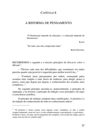 CAPÍTULO 8
A REFORMA DE PENSAMENTO
“O Iluminismo depende da educação, e a educação depende do
Iluminismo.”
KANT
“Sei tudo, mas não compreendo nada.”
RENE DAUMAL
RECORDEMOS o segundo e o terceiro princípios do Discurso sobre o
Método1
:
– “Divisar cada uma das dificuldades, que examinarei em tantas
parcelas quanto seja possível e requerido para melhor resolvê-las...”
– “Conduzir meus pensamentos por ordem, começando pelos
assuntos mais simples e mais fáceis de conhecer, para atingir, pouco a
pouco, como que degrau por degrau, o conhecimento dos assuntos mais
complexos...”
No segundo princípio encontra-se, potencialmente, o princípio de
separação, e no terceiro, o princípio de redução; esses princípios vão reger
a consciência científica.
O princípio de redução comporta duas ramificações. A primeira é a
da redução do conhecimento do todo ao conhecimento adicio-
_____________________
1
“O primeiro é nunca aceitar coisa alguma como verdadeira, se não a souber
comprovadamente como tal; isto é, evitar cuidadosamente a precipitação e a prevenção...
O último é fazer, em tudo, um levantamento tão completo e um exame tão amplo, que eu
esteja certo de não ter omitido nada.”
87
 