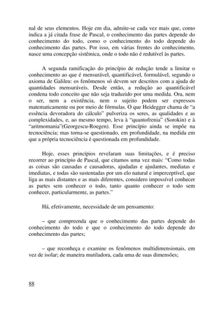 nal de seus elementos. Hoje em dia, admite-se cada vez mais que, como
indica a já citada frase de Pascal, o conhecimento das partes depende do
conhecimento do todo, como o conhecimento do todo depende do
conhecimento das partes. Por isso, em várias frentes do conhecimento,
nasce uma concepção sistêmica, onde o todo não é redutível às partes.
A segunda ramificação do princípio de redução tende a limitar o
conhecimento ao que é mensurável, quantificável, formulável, segundo o
axioma de Galileu: os fenômenos só devem ser descritos com a ajuda de
quantidades mensuráveis. Desde então, a redução ao quantificável
condena todo conceito que não seja traduzido por uma medida. Ora, nem
o ser, nem a existência, nem o sujeito podem ser expressos
matematicamente ou por meio de fórmulas. O que Heidegger chama de “a
essência devoradora do cálculo” pulveriza os seres, as qualidades e as
complexidades, e, ao mesmo tempo, leva à “quantofrenia” (Sorokin) e à
“aritmomania”(Georgescu-Roegen). Esse princípio ainda se impõe na
tecnociência; mas torna-se questionado, em profundidade, na medida em
que a própria tecnociência é questionada em profundidade.
Hoje, esses princípios revelaram suas limitações, e é preciso
recorrer ao princípio de Pascal, que citamos uma vez mais: “Como todas
as coisas são causadas e causadoras, ajudadas e ajudantes, mediatas e
imediatas, e todas são sustentadas por um elo natural e imperceptível, que
liga as mais distantes e as mais diferentes, considero impossível conhecer
as partes sem conhecer o todo, tanto quanto conhecer o todo sem
conhecer, particularmente, as partes.”
Há, efetivamente, necessidade de um pensamento:
– que compreenda que o conhecimento das partes depende do
conhecimento do todo e que o conhecimento do todo depende do
conhecimento das partes;
– que reconheça e examine os fenômenos multidimensionais, em
vez de isolar; de maneira mutiladora, cada uma de suas dimensões;
88
 