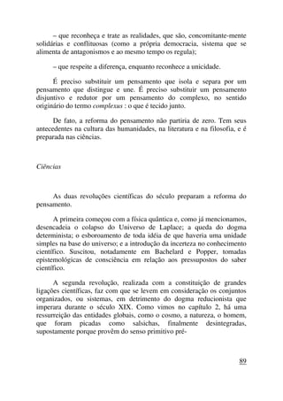 – que reconheça e trate as realidades, que são, concomitante-mente
solidárias e conflituosas (como a própria democracia, sistema que se
alimenta de antagonismos e ao mesmo tempo os regula);
– que respeite a diferença, enquanto reconhece a unicidade.
É preciso substituir um pensamento que isola e separa por um
pensamento que distingue e une. É preciso substituir um pensamento
disjuntivo e redutor por um pensamento do complexo, no sentido
originário do termo complexus : o que é tecido junto.
De fato, a reforma do pensamento não partiria de zero. Tem seus
antecedentes na cultura das humanidades, na literatura e na filosofia, e é
preparada nas ciências.
Ciências
As duas revoluções científicas do século preparam a reforma do
pensamento.
A primeira começou com a física quântica e, como já mencionamos,
desencadeia o colapso do Universo de Laplace; a queda do dogma
determinista; o esboroamento de toda idéia de que haveria uma unidade
simples na base do universo; e a introdução da incerteza no conhecimento
científico. Suscitou, notadamente em Bachelard e Popper, tomadas
epistemológicas de consciência em relação aos pressupostos do saber
científico.
A segunda revolução, realizada com a constituição de grandes
ligações científicas, faz com que se levem em consideração os conjuntos
organizados, ou sistemas, em detrimento do dogma reducionista que
imperara durante o século XIX. Como vimos no capítulo 2, há uma
ressurreição das entidades globais, como o cosmo, a natureza, o homem,
que foram picadas como salsichas, finalmente desintegradas,
supostamente porque provêm do senso primitivo pré-
89
 