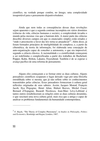 científico, na verdade porque contêm, no âmago, uma complexidade
insuportável para o pensamento disjuntivo/redutor.
Ainda que nem todas as conseqüências dessas duas revoluções
sejam aparentes e que a segunda continue incompleta em vários domínios
(ciências da vida, ciências humanas e sociais), a complexidade invadiu o
mundo pelas mesmas vias que a baniram dele. A maior parte das ciências
descobre diversos campos em que os enunciados simples estão errados e
“onde o preconceito a favor das leis torna-se prejudicial”2
. Além disso, já
foram formados princípios de inteligibilidade do complexo, e, a partir da
cibernética, da teoria da informação, foi elaborada uma concepção de
auto-organização capaz de conceber a autonomia, o que era impossível,
segundo a ciência clássica. A racionalidade e a cientificidade começaram
a ser redefinidas e complexificadas a partir dos trabalhos de Bachelard,
Popper, Kuhn, Holton, Lakatos, Feyerabend. Também é de se esperar o
avanço pacífico de uma reforma de pensamento.
Alguns elos começaram a se formar entre as duas culturas. Alguns
pensadores científicos ocuparam o lugar deixado vago por uma filosofia
enrodilhada sobre si mesma, que já não reflete sobre os conhecimentos
transmitidos pelas ciências. Esses pensadores forneceram à cultura geral
reflexões originadas de seus saberes. Assim, Jacques Monod, François
Jacob, Ilya Prigogine, Henri Atlan, Hubert Reeves, Michel Cassé,
Bernard d’Espagnat, Basarab Nicolescu, Jean-Marc Lévy-Leblond e
tantos outros restabeleceram as relações entre as duas culturas desunidas,
o que suscitará uma nova cultura geral, mais rica que a antiga e capaz de
analisar os problemas fundamentais da humanidade contemporânea.
_____________________
2
F. Hayek, “The Theory of Complex Phenomena”, in Studies in Philosophy, Politics
and Economics, Routledge and Kegan, Londres, 1967.
90
 