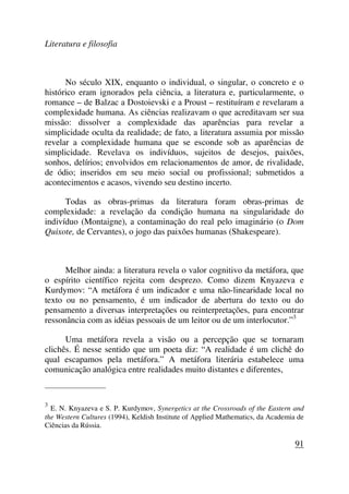 Literatura e filosofia
No século XIX, enquanto o individual, o singular, o concreto e o
histórico eram ignorados pela ciência, a literatura e, particularmente, o
romance – de Balzac a Dostoievski e a Proust – restituíram e revelaram a
complexidade humana. As ciências realizavam o que acreditavam ser sua
missão: dissolver a complexidade das aparências para revelar a
simplicidade oculta da realidade; de fato, a literatura assumia por missão
revelar a complexidade humana que se esconde sob as aparências de
simplicidade. Revelava os indivíduos, sujeitos de desejos, paixões,
sonhos, delírios; envolvidos em relacionamentos de amor, de rivalidade,
de ódio; inseridos em seu meio social ou profissional; submetidos a
acontecimentos e acasos, vivendo seu destino incerto.
Todas as obras-primas da literatura foram obras-primas de
complexidade: a revelação da condição humana na singularidade do
indivíduo (Montaigne), a contaminação do real pelo imaginário (o Dom
Quixote, de Cervantes), o jogo das paixões humanas (Shakespeare).
Melhor ainda: a literatura revela o valor cognitivo da metáfora, que
o espírito científico rejeita com desprezo. Como dizem Knyazeva e
Kurdymov: “A metáfora é um indicador e uma não-linearidade local no
texto ou no pensamento, é um indicador de abertura do texto ou do
pensamento a diversas interpretações ou reinterpretações, para encontrar
ressonância com as idéias pessoais de um leitor ou de um interlocutor.”3
Uma metáfora revela a visão ou a percepção que se tornaram
clichês. É nesse sentido que um poeta diz: “A realidade é um clichê do
qual escapamos pela metáfora.” A metáfora literária estabelece uma
comunicação analógica entre realidades muito distantes e diferentes,
_____________________
3
E. N. Knyazeva e S. P. Kurdymov, Synergetics at the Crossroads of the Eastern and
the Western Cultures (1994), Keldish Institute of Applied Mathematics, da Academia de
Ciências da Rússia.
91
 