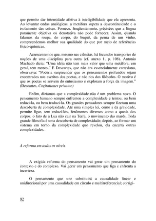 que permite dar intensidade afetiva à inteligibilidade que ela apresenta.
Ao levantar ondas analógicas, a metáfora supera a descontinuidade e o
isolamento das coisas. Fornece, freqüentemente, précisées que a língua
puramente objetiva ou denotativa não pode fornecer. Assim, quando
falamos da roupa, do corpo, do buquê, da perna de um vinho,
compreendemos melhor sua qualidade do que por meio de referências
físico-químicas.
Acrescentemos que, mesmo nas ciências, há fecundos transportes de
noções de uma disciplina para outra (cf. anexo 1, p. 108). Antonio
Machado dizia: “Uma idéia não tem mais valor que uma metáfora; em
geral, tem menos.” E Descartes, que não era essencialmente cartesiano,
observava: “Poderia surpreender que os pensamentos profundos sejam
encontrados nos escritos dos poetas, e não nos dos filósofos. O motivo é
que os poetas se servem do entusiasmo e exploram a força da imagem.”
(Descartes, Cogitationes privatae)
Enfim, dizíamos que a complexidade não é um problema novo. O
pensamento humano sempre enfrentou a complexidade e tentou, ou bem
reduzi-la, ou bem traduzi-la. Os grandes pensadores sempre fizeram uma
descoberta de complexidade. Até uma simples lei, como a da gravidade,
permite ligar, sem reduzi-los, fenômenos diversos como a queda dos
corpos, o fato de a Lua não cair na Terra, o movimento das marés. Toda
grande filosofia é uma descoberta de complexidade; depois, ao formar um
sistema em torno da complexidade que revelou, ela encerra outras
complexidades.
A reforma em todos os níveis
A exigida reforma do pensamento vai gerar um pensamento do
contexto e do complexo. Vai gerar um pensamento que liga e enfrenta a
incerteza.
O pensamento que une substituirá a causalidade linear e
unidirecional por uma causalidade em círculo e multirreferencial; corrigi-
92
 