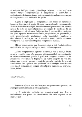 rá a rigidez da lógica clássica pelo diálogo capaz de conceber noções ao
mesmo tempo complementares e antagonistas, e completará o
conhecimento da integração das partes em um todo, pelo reconhecimento
da integração do todo no interior das partes.
Ligará a explicação à compreensão, em todos os fenômenos
humanos. Vamos repetir aqui a diferença entre explicação e compreensão.
Explicar é considerar o objeto de conhecimento apenas como um objeto e
aplicar-lhe todos os meios objetivos de elucidação. De modo que há um
conhecimento explicativo que é objetivo, isto é, que considera os objetos
dos quais é preciso determinar as formas, as qualidades, as quantidades, e
cujo comportamento conhecemos pela causalidade mecânica e
determinista. A explicação, claro, é necessária à compreensão intelectual
ou objetiva. Mas é insuficiente para a compreensão humana.
Há um conhecimento que é compreensível e está fundado sobre a
comunicação e a empatia – simpatia, mesmo – intersubjetivas.
Assim, compreendo as lágrimas, o sorriso, o riso, o medo, a cólera,
ao ver o ego alter como alter ego, por minha capacidade de experimentar
os mesmos sentimentos que ele. A partir daí, compreender comporta um
processo de identificação e de projeção de sujeito a sujeito. Se vejo uma
criança em prantos, vou compreendê-la não pela medição do grau de
salinidade de suas lágrimas, mas por identificá-la comigo e identificar-me
com ela. A compreensão, sempre intersubjetiva, necessita de abertura e
generosidade.
Os sete princípios
Podemos adiantar sete diretivas para um pensamento que une; são
princípios complementares e interdependentes.
1. O princípio sistêmico ou organizacional, que liga o
conhecimento das partes ao conhecimento do todo, segundo o elo
indicado por
93
 