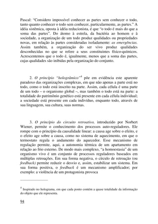 Pascal: “Considero impossível conhecer as partes sem conhecer o todo,
tanto quanto conhecer o todo sem conhecer, particularmente, as partes.” A
idéia sistêmica, oposta à idéia reducionista, é que “o todo é mais do que a
soma das partes”. Do átomo à estrela, da bactéria ao homem e à
sociedade, a organização de um todo produz qualidades ou propriedades
novas, em relação às partes consideradas isoladamente: as emergências.
Assim também, a organização do ser vivo produz qualidades
desconhecidas no que se refere a seus constituintes físico-químicos.
Acrescentemos que o todo é, igualmente, menos que a soma das partes,
cujas qualidades são inibidas pela organização do conjunto.
2. O princípio “hologrâmico”4
põe em evidência este aparente
paradoxo das organizações complexas, em que não apenas a parte está no
todo, como o todo está inscrito na parte. Assim, cada célula é uma parte
de um todo – o organismo global –, mas também o todo está na parte: a
totalidade do patrimônio genético está presente em cada célula individual;
a sociedade está presente em cada indivíduo, enquanto todo, através de
sua linguagem, sua cultura, suas normas.
3. O princípio do circuito retroativo, introduzido por Norbert
Wiener, permite o conhecimento dos processos auto-reguladores. Ele
rompe com o princípio da causalidade linear: a causa age sobre o efeito, e
o efeito age sobre a causa, como no sistema de aquecimento, em que o
termostato regula o andamento do aquecedor. Esse mecanismo de
regulação permite, aqui, a autonomia térmica de um apartamento em
relação ao frio externo. De modo mais complexo, “a homoestasia” de um
organismo vivo é um conjunto de processos reguladores baseados em
múltiplas retroações. Em sua forma negativa, o círculo de retroação (ou
feedback) permite reduzir o desvio e, assim, estabilizar um sistema. Em
sua forma positiva, o feedback é um mecanismo amplificador; por
exemplo: a violência de um protagonista provoca
_____________________
4
Inspirado no holograma, em que cada ponto contém a quase totalidade da informação
do objeto que ele representa.
94
 