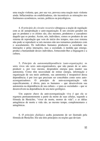 uma reação violenta, que, por sua vez, provoca uma reação mais violenta
ainda. Inflacionárias ou estabilizadoras, são incontáveis as retroações nos
fenômenos econômicos, sociais, políticos ou psicológicos.
4. O princípio do circuito recursivo ultrapassa a noção de regulação
com as de autoprodução e auto-organização. É um circuito gerador em
que os produtos e os efeitos são, eles mesmos, produtores e causadores
daquilo que os produz. Assim, nós, indivíduos, somos os produtos de um
sistema de reprodução que vem do início dos tempos, mas esse sistema
não pode se reproduzir se nós mesmos não nos tornarmos produtores com
o acasalamento. Os indivíduos humanos produzem a sociedade nas
interações e pelas interações, mas a sociedade, à medida que emerge,
produz a humanidade desses indivíduos, fornecendo-lhes a linguagem e a
cultura.
5. Principio da autonomia/dependência (auto-organização). os
seres vivos são seres auto-organizadores, que não param de se auto-
produzir e, por isso mesmo, despendem energia para manter sua
autonomia. Como têm necessidade de retirar energia, informação e
organização de seu meio ambiente, sua autonomia é inseparável dessa
dependência; é por isso que precisam ser concebidos como seres auto-
ecoorganizadores. O princípio de auto-ecoorganização vale
especificamente, é óbvio, para os humanos – que desenvolvem sua
autonomia na dependência de sua cultura – e para as sociedades – que se
desenvolvem na dependência de seu meio geológico.
Um aspecto chave da auto-ecoorganização viva é que ela se
regenera permanentemente a partir da morte de suas células, segundo a
fórmula de Heráclito, “viver de morte, morrer de vida”; e as idéias
antagônicas de morte e vida são, ao mesmo tempo, complementares e
antagônicas.
6. O princípio dialógico acaba justamente de ser ilustrado pela
fórmula de Heráclito. Ele une dois princípios ou noções que deviam
95
 