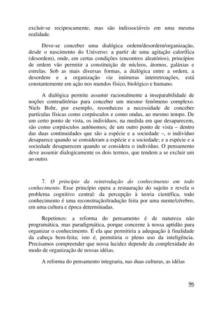 excluir-se reciprocamente, mas são indissociáveis em uma mesma
realidade.
Deve-se conceber uma dialógica ordem/desordem/organização,
desde o nascimento do Universo: a partir de uma agitação calorífica
(desordem), onde, em certas condições (encontros aleatórios), princípios
de ordem vão permitir a constituição de núcleos, átomos, galáxias e
estrelas. Sob as mais diversas formas, a dialógica entre a ordem, a
desordem e a organização via inúmeras interretroações, está
constantemente em ação nos mundos físico, biológico e humano.
A dialógica permite assumir racionalmente a inseparabilidade de
noções contraditórias para conceber um mesmo fenômeno complexo.
Niels Bohr, por exemplo, reconheceu a necessidade de conceber
partículas físicas como corpúsculos e como ondas, ao mesmo tempo. De
um certo ponto de vista, os indivíduos, na medida em que desaparecem,
são como corpúsculos autônomos; de um outro ponto de vista – dentro
das duas continuidades que são a espécie e a sociedade –, o indivíduo
desaparece quando se consideram a espécie e a sociedade; e a espécie e a
sociedade desaparecem quando se considera o indivíduo. O pensamento
deve assumir dialogicamente os dois termos, que tendem a se excluir um
ao outro.
7. O princípio da reintrodução do conhecimento em todo
conhecimento. Esse princípio opera a restauração do sujeito e revela o
problema cognitivo central: da percepção à teoria científica, todo
conhecimento é uma reconstrução/tradução feita por uma mente/cérebro,
em uma cultura e época determinadas.
Repetimos: a reforma do pensamento é de natureza não
programática, mas paradigmática, porque concerne à nossa aptidão para
organizar o conhecimento. É ela que permitiria a adequação à finalidade
da cabeça bem-feita; isto é, permitiria o pleno uso da inteligência.
Precisamos compreender que nossa lucidez depende da complexidade do
modo de organização de nossas idéias.
A reforma do pensamento integraria, nas duas culturas, as idéias
96
 