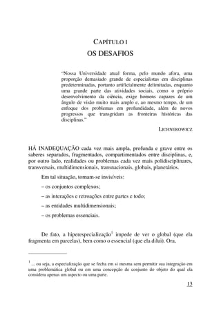CAPÍTULO I
OS DESAFIOS
“Nossa Universidade atual forma, pelo mundo afora, uma
proporção demasiado grande de especialistas em disciplinas
predeterminadas, portanto artificialmente delimitadas, enquanto
uma grande parte das atividades sociais, como o próprio
desenvolvimento da ciência, exige homens capazes de um
ângulo de visão muito mais amplo e, ao mesmo tempo, de um
enfoque dos problemas em profundidade, além de novos
progressos que transgridam as fronteiras históricas das
disciplinas.”
LICHNEROWICZ
HÁ INADEQUAÇÃO cada vez mais ampla, profunda e grave entre os
saberes separados, fragmentados, compartimentados entre disciplinas, e,
por outro lado, realidades ou problemas cada vez mais polidisciplinares,
transversais, multidimensionais, transnacionais, globais, planetários.
Em tal situação, tornam-se invisíveis:
– os conjuntos complexos;
– as interações e retroações entre partes e todo;
– as entidades multidimensionais;
– os problemas essenciais.
De fato, a hiperespecialização1
impede de ver o global (que ela
fragmenta em parcelas), bem como o essencial (que ela dilui). Ora,
_____________________
1
... ou seja, a especialização que se fecha em si mesma sem permitir sua integração em
uma problemática global ou em uma concepção de conjunto do objeto do qual ela
considera apenas um aspecto ou uma parte.
13
 