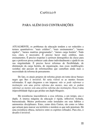 CAPÍTULO 9
PARA ALÉM DAS CONTRADIÇÕES
ATUALMENTE, os problemas da educação tendem a ser reduzidos a
termos quantitativos: “mais créditos”, “mais ensinamentos”, “menos
rigidez”, “menos matérias programadas”, “menos carga horária”. Tudo
isso, claro, é necessário. É preciso haver mais créditos, mais
ensinamentos. É preciso respeitar o optimum demográfico da classe para
que o professor possa conhecer cada aluno individualmente e ajudá-lo em
sua singularidade. É preciso haver reformas de flexibilidade, de
diminuição da carga horária, de organização, mas essas modificações
sozinhas não passam de reformazinhas que camuflam ainda mais a
necessidade da reforma de pensamento.
De fato, os atuais projetos de reforma giram em torno desse buraco
negro que lhes é invisível. Só seria visível se as mentes fossem
reformadas. E aqui chegamos a um impasse: não se pode reformar a
instituição sem uma prévia reforma das mentes, mas não se podem
reformar as mentes sem uma prévia reforma das instituições. Essa é uma
impossibilidade lógica que produz um duplo bloqueio.
Há resistências inacreditáveis a essa reforma, a um tempo, una e
dupla. A imensa máquina da educação é rígida, inflexível, fechada,
burocratizada. Muitos professores estão instalados em seus hábitos e
autonomias disciplinares. Estes, como dizia Curien, são como os lobos
que urinam para marcar seu território e mordem os que nele penetram. Há
uma resistência obtusa, inclusive entre os espíritos refinados. Para eles, o
desafio é invisível.
99
 